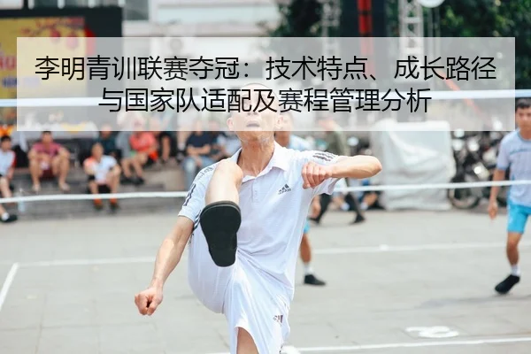 李明青训联赛夺冠：技术特点、成长路径与国家队适配及赛程管理分析
